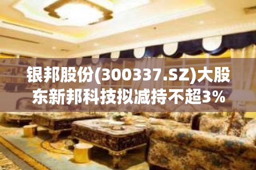 银邦股份(300337.SZ)大股东新邦科技拟减持不超3%股份