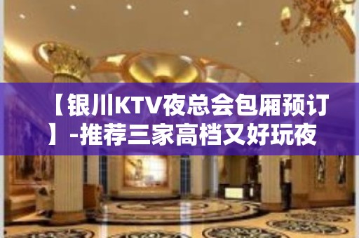 【银川KTV夜总会包厢预订】-推荐三家高档又好玩夜总会