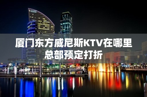 厦门东方威尼斯KTV在哪里总部预定打折