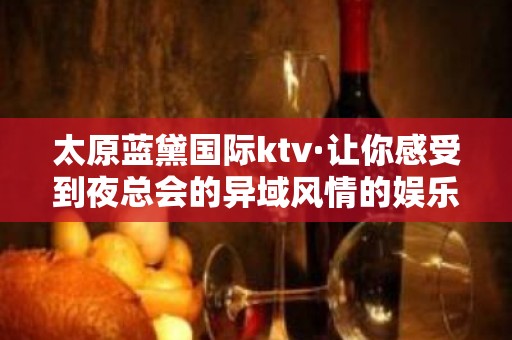 太原蓝黛国际ktv·让你感受到夜总会的异域风情的娱乐体验