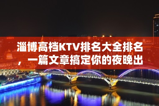 淄博高档KTV排名大全排名，一篇文章搞定你的夜晚出行烦恼