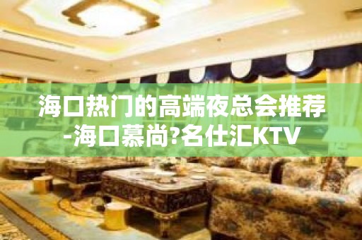 海口热门的高端夜总会推荐-海口慕尚?名仕汇KTV