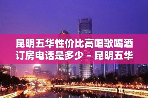 昆明五华性价比高唱歌喝酒订房电话是多少 – 昆明五华KTV排名大全