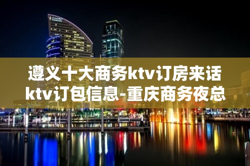 遵义十大商务ktv订房来话ktv订包信息-重庆商务夜总会预定