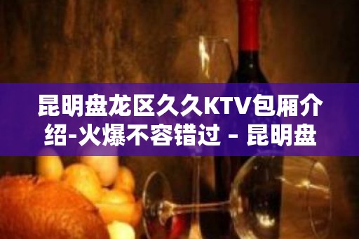 昆明盘龙区久久KTV包厢介绍-火爆不容错过 – 昆明盘龙KTV排名大全