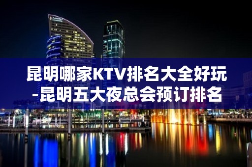 昆明哪家KTV排名大全好玩-昆明五大夜总会预订排名