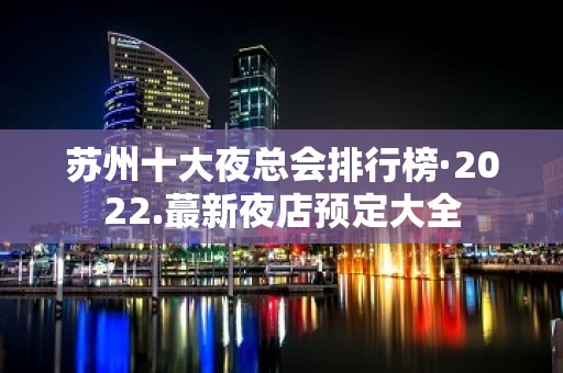 苏州十大夜总会排行榜·2022.蕞新夜店预定大全