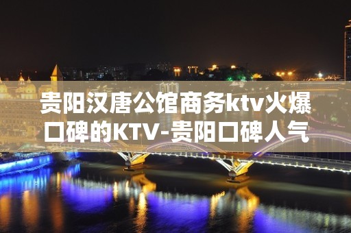 贵阳汉唐公馆商务ktv火爆口碑的KTV-贵阳口碑人气高的kt – 贵阳金阳新区KTV排名大全