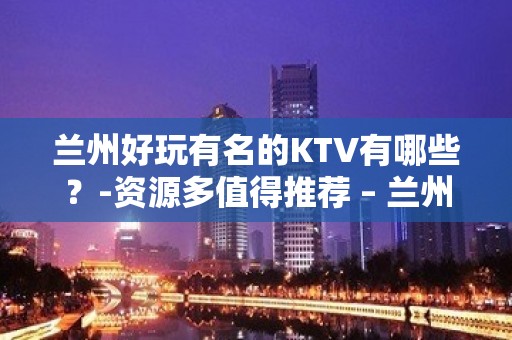 兰州好玩有名的KTV有哪些？-资源多值得推荐 – 兰州安宁KTV排名大全