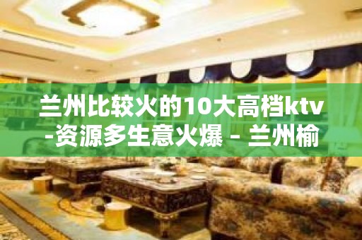 兰州比较火的10大高档ktv-资源多生意火爆 – 兰州榆中KTV排名大全