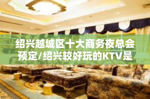 绍兴越城区十大商务夜总会预定/绍兴较好玩的KTV是哪家。