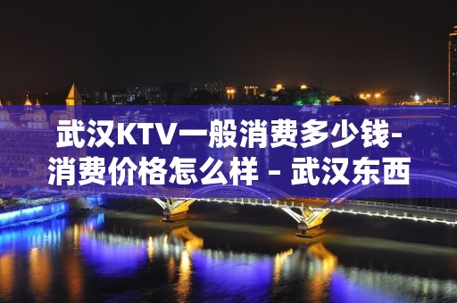 武汉KTV一般消费多少钱-消费价格怎么样 – 武汉东西湖KTV排名大全