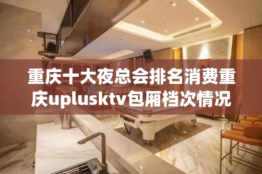 重庆十大夜总会排名消费重庆uplusktv包厢档次情况！