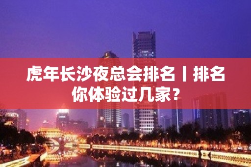 虎年长沙夜总会排名丨排名你体验过几家？