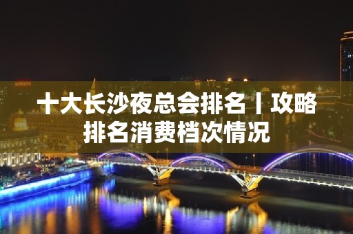 十大长沙夜总会排名丨攻略排名消费档次情况