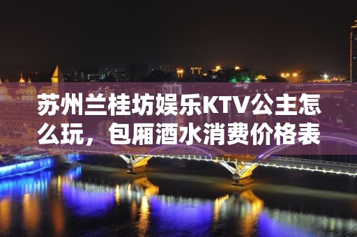 苏州兰桂坊娱乐KTV公主怎么玩，包厢酒水消费价格表。