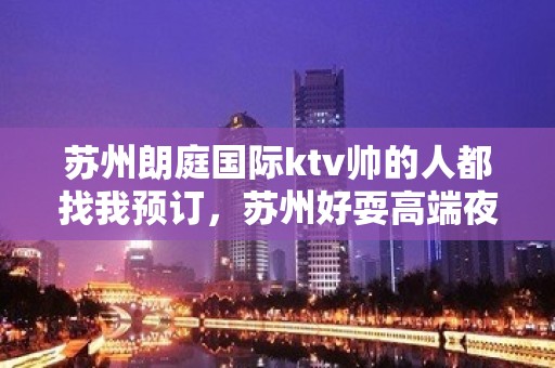 苏州朗庭国际ktv帅的人都找我预订，苏州好耍高端夜总会