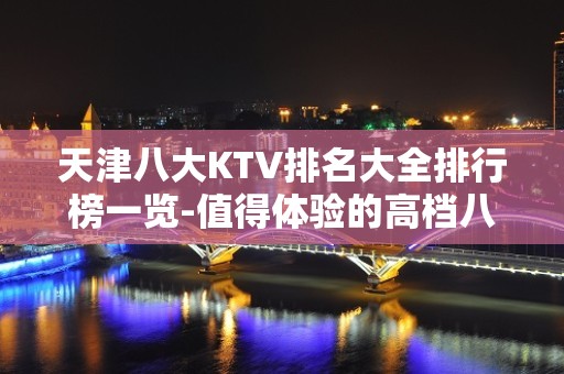 天津八大KTV排名大全排行榜一览-值得体验的高档八大夜总会