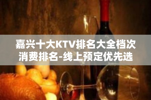 嘉兴十大KTV排名大全档次消费排名-线上预定优先选择！