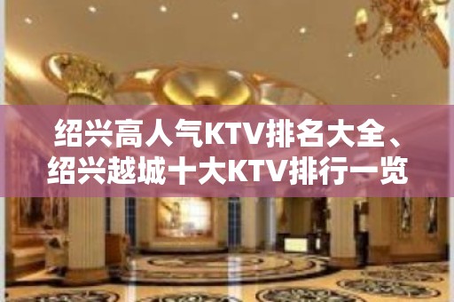 绍兴高人气KTV排名大全、绍兴越城十大KTV排行一览。