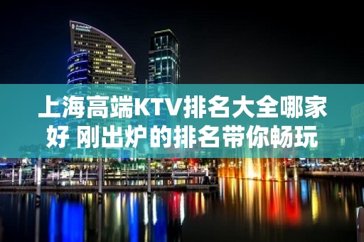 上海高端KTV排名大全哪家好 刚出炉的排名带你畅玩生日宴请场