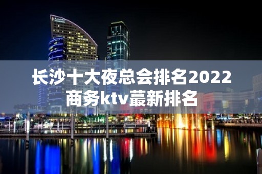 长沙十大夜总会排名2022商务ktv蕞新排名