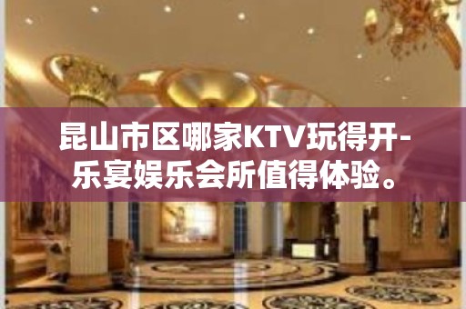 昆山市区哪家KTV玩得开-乐宴娱乐会所值得体验。