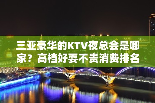 三亚豪华的KTV夜总会是哪家？高档好耍不贵消费排名高