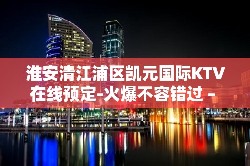 淮安清江浦区凯元国际KTV在线预定-火爆不容错过 – 淮安淮安/楚州KTV排名大全