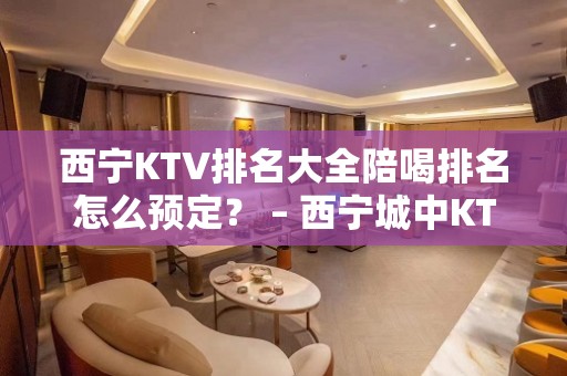 西宁KTV排名大全陪喝排名怎么预定？ – 西宁城中KTV排名大全