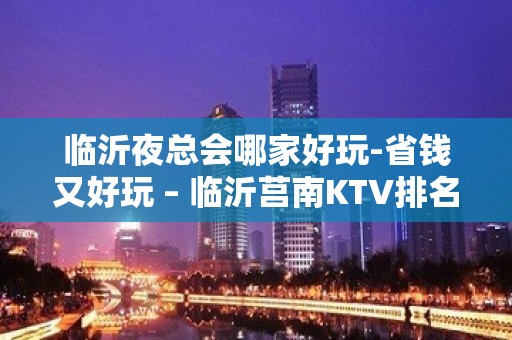 临沂夜总会哪家好玩-省钱又好玩 – 临沂莒南KTV排名大全