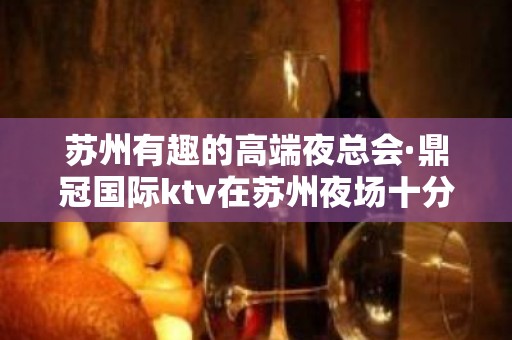 苏州有趣的高端夜总会·鼎冠国际ktv在苏州夜场十分有名