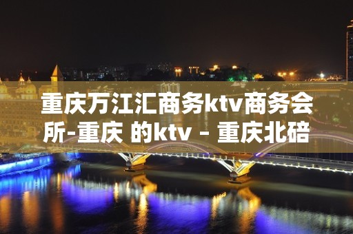 重庆万江汇商务ktv商务会所-重庆 的ktv – 重庆北碚KTV排名大全