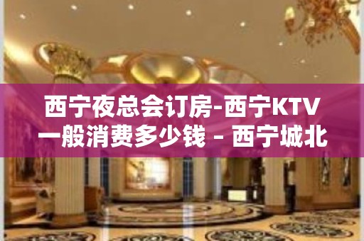 西宁夜总会订房-西宁KTV一般消费多少钱 – 西宁城北KTV排名大全