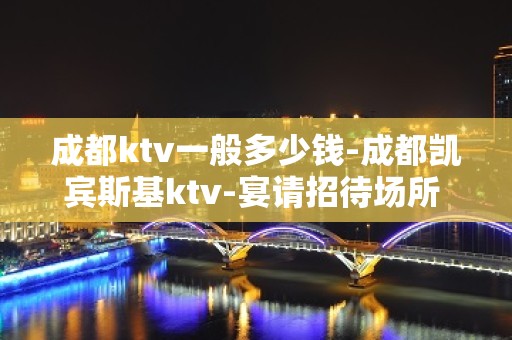 成都ktv一般多少钱-成都凯宾斯基ktv-宴请招待场所 – 成都武侯KTV排名大全