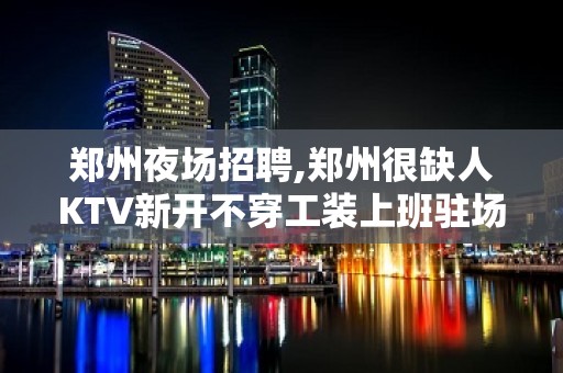 郑州夜场招聘,郑州很缺人KTV新开不穿工装上班驻场网红待遇