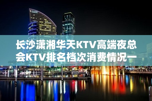 长沙潇湘华天KTV高端夜总会KTV排名档次消费情况一览。