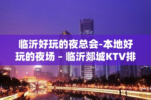 临沂好玩的夜总会-本地好玩的夜场 – 临沂郯城KTV排名大全