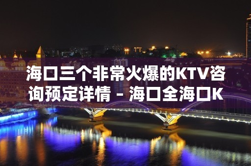 海口三个非常火爆的KTV咨询预定详情 – 海口全海口KTV排名大全