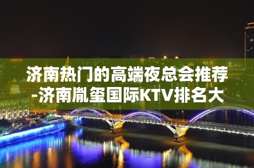 济南热门的高端夜总会推荐-济南胤玺国际KTV排名大全