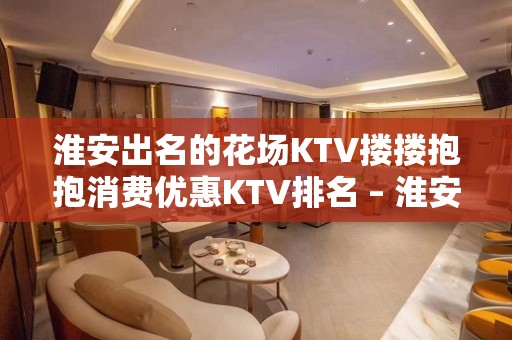 淮安出名的花场KTV搂搂抱抱消费优惠KTV排名 – 淮安清河KTV排名大全