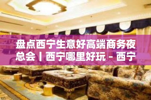 盘点西宁生意好高端商务夜总会丨西宁哪里好玩 – 西宁城西KTV排名大全