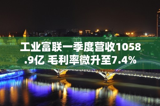 工业富联一季度营收1058.9亿 毛利率微升至7.4%