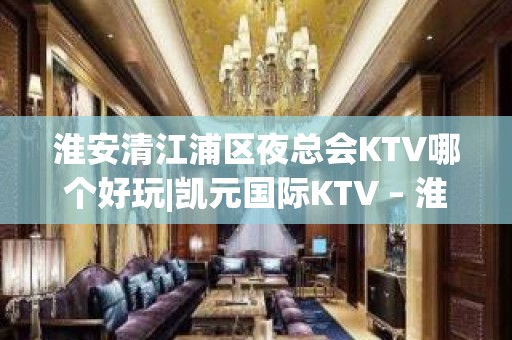 淮安清江浦区夜总会KTV哪个好玩|凯元国际KTV – 淮安清河KTV排名大全