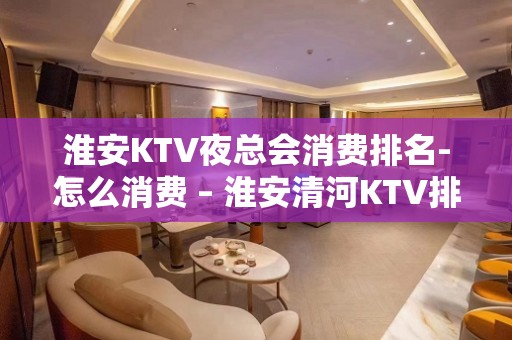 淮安KTV夜总会消费排名-怎么消费 – 淮安清河KTV排名大全