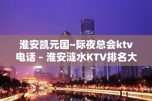 淮安凯元国~际夜总会ktv电话 – 淮安涟水KTV排名大全