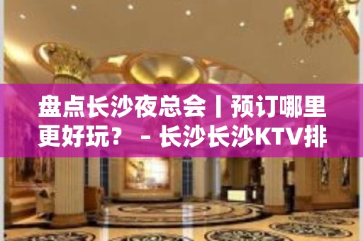 盘点长沙夜总会丨预订哪里更好玩？ – 长沙长沙KTV排名大全