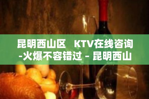 昆明西山区   KTV在线咨询-火爆不容错过 – 昆明西山KTV排名大全