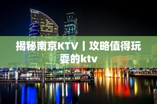 揭秘﻿南京KTV丨攻略值得玩耍的ktv