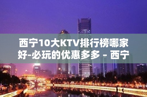 西宁10大KTV排行榜哪家好-必玩的优惠多多 – 西宁湟中KTV排名大全